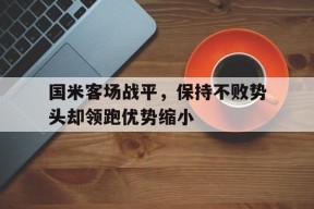 九州体育投注-国米客场战平，保持不败势头却领跑优势缩小的简单介绍