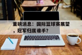 九州体育官方网站-重磅消息：国际篮球赛展望，冠军归属谁手？的简单介绍