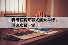 九州体育投注-特级联赛开幕式盛大举行，球迷欢聚一堂