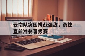 九州体育平台-云南队突围挑战强敌，勇往直前冲刺晋级赛(云南总队队歌)