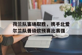 九州体育官方网站-关于荷兰队客场取胜，携手北爱尔兰队晋级欧预赛比赛强的信息