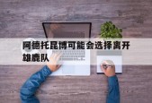 九州娱乐-阿德托昆博可能会选择离开雄鹿队
