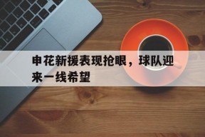 九州体育官方网站-申花新援表现抢眼，球队迎来一线希望的简单介绍